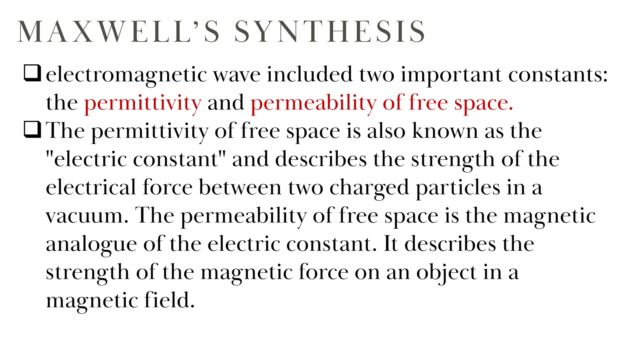 MAXWELL’S SYNTHESIS
electromagnetic wave included two important constants:
the permittivity and permeability of free space.
The permittivity of free space is also known as the
"electric constant" and describes the strength of the
electrical force between two charged particles in a
vacuum. The permeability of free space is the magnetic
analogue of the electric constant. It describes the
strength of the magnetic force on an object in a
magnetic field.
 
