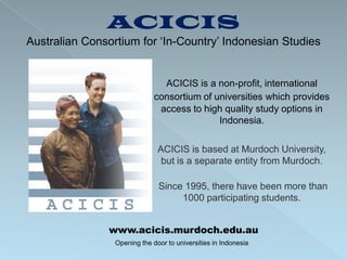 ACICIS
Australian Consortium for ‘In-Country’ Indonesian Studies


                                ACICIS is a non-profit, international
                              consortium of universities which provides
                               access to high quality study options in
                                             Indonesia.

                               ACICIS is based at Murdoch University,
                                but is a separate entity from Murdoch.

                               Since 1995, there have been more than
                                    1000 participating students.


               www.acicis.murdoch.edu.au
                 Opening the door to universities in Indonesia
 