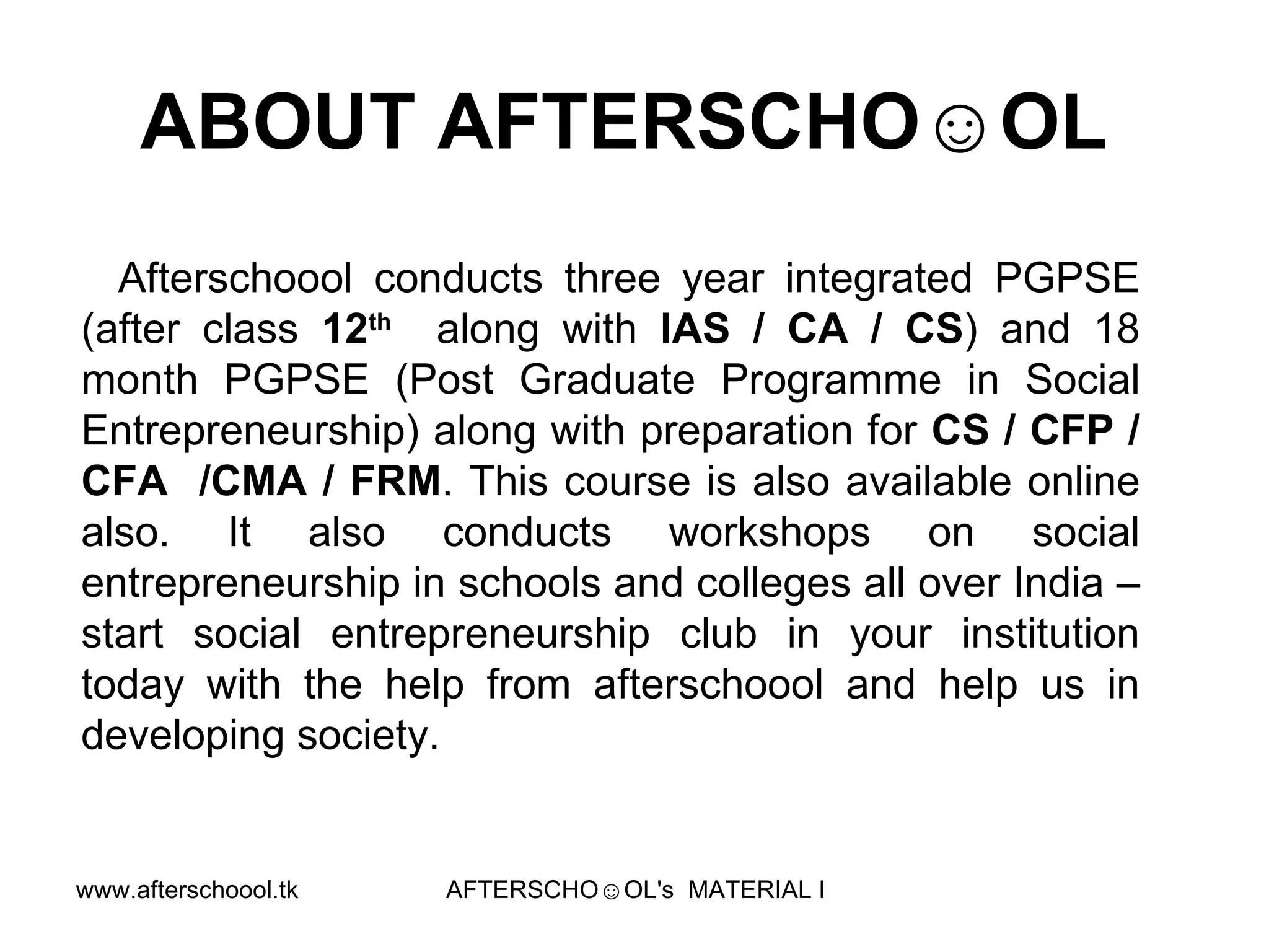 ABOUT AFTERSCHO☺OL  Afterschoool conducts three year integrated PGPSE (after class  12 th   along with  IAS / CA / CS ) and 18 month PGPSE (Post Graduate Programme in Social Entrepreneurship) along with preparation for  CS / CFP / CFA  /CMA / FRM . This course is also available online also. It also conducts workshops on social entrepreneurship in schools and colleges all over India – start social entrepreneurship club in your institution today with the help from afterschoool and help us in developing society.  