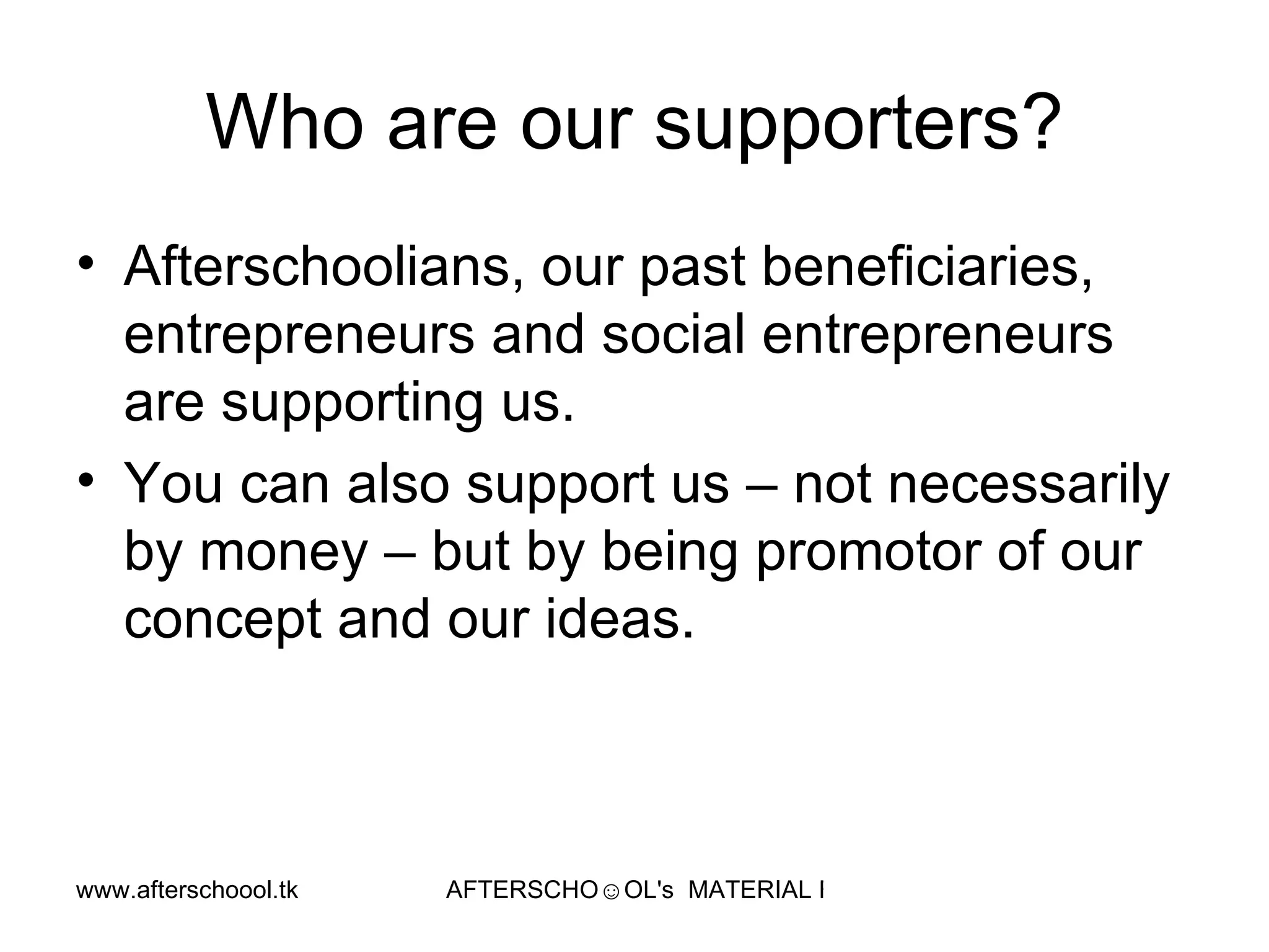 Who are our supporters? Afterschoolians, our past beneficiaries, entrepreneurs and social entrepreneurs are supporting us. You can also support us – not necessarily by money – but by being promotor of our concept and our ideas.  