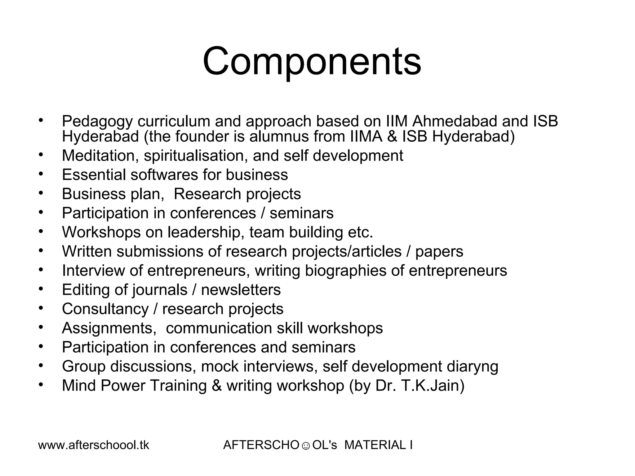 Components  Pedagogy curriculum and approach based on IIM Ahmedabad and ISB Hyderabad (the founder is alumnus from IIMA & ISB Hyderabad) Meditation, spiritualisation, and self development  Essential softwares for business Business plan,  Research projects Participation in conferences / seminars Workshops on leadership, team building etc.  Written submissions of research projects/articles / papers Interview of entrepreneurs, writing biographies of entrepreneurs Editing of journals / newsletters Consultancy / research projects  Assignments,  communication skill workshops Participation in conferences and seminars Group discussions, mock interviews, self development diaryng  Mind Power Training & writing workshop (by Dr. T.K.Jain)  