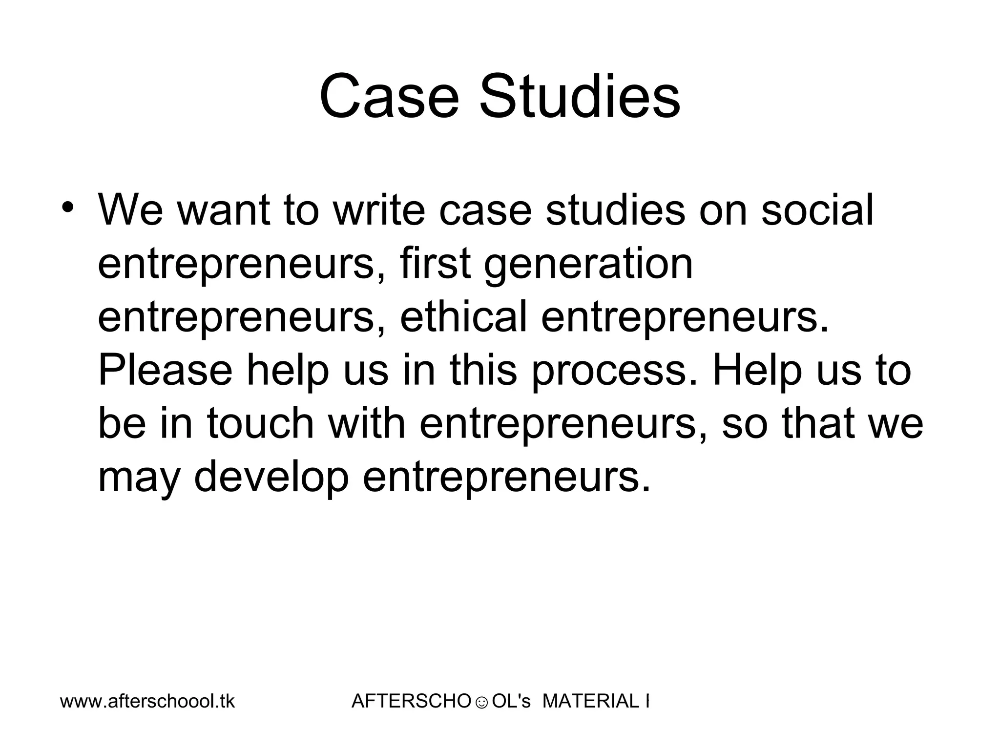 Case Studies We want to write case studies on social entrepreneurs, first generation entrepreneurs, ethical entrepreneurs. Please help us in this process. Help us to be in touch with entrepreneurs, so that we may develop entrepreneurs. 