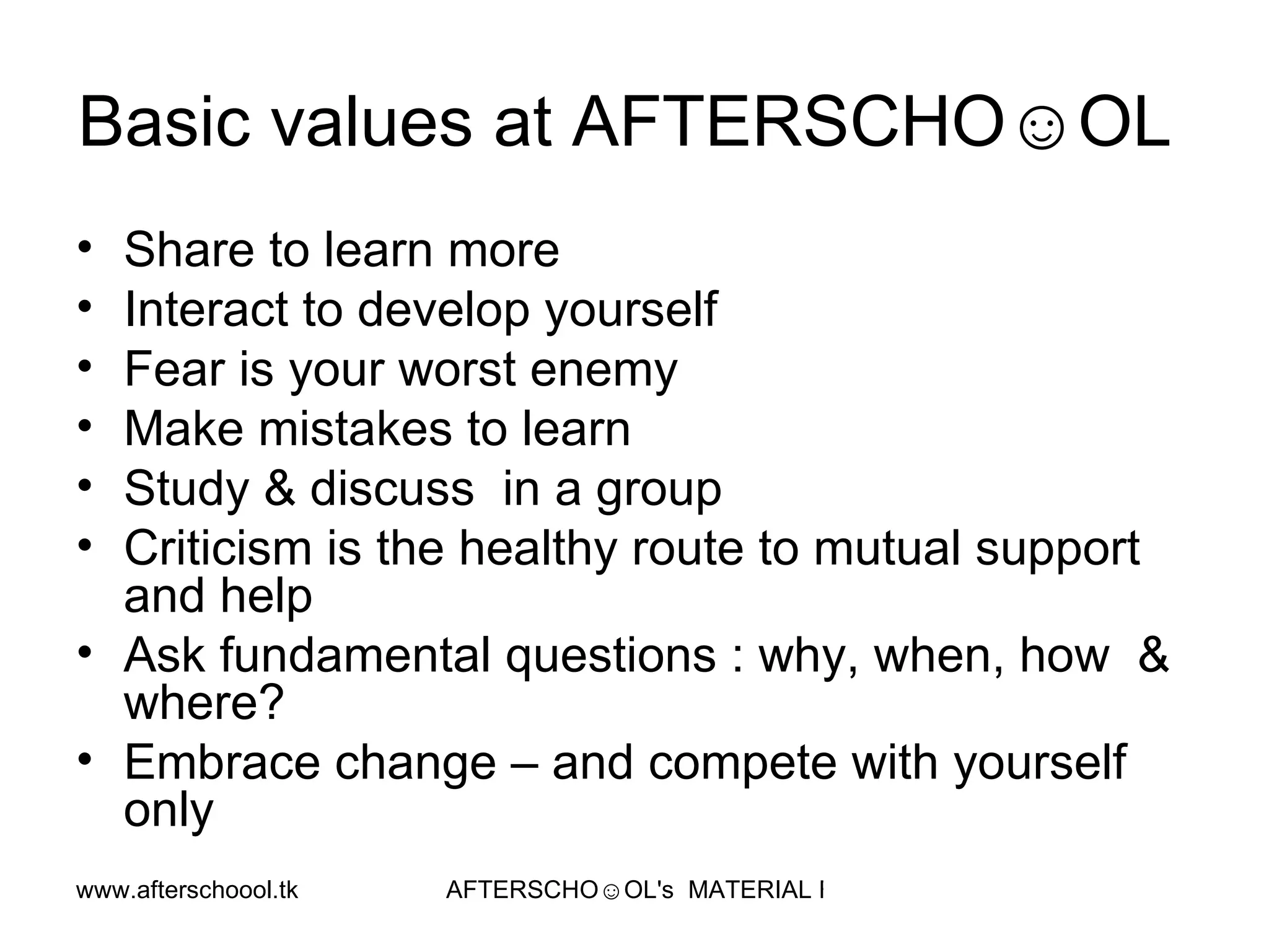 Basic values at AFTERSCHO☺OL  Share to learn more Interact to develop yourself Fear is your worst enemy Make mistakes to learn  Study & discuss  in a group Criticism is the healthy route to mutual support and help  Ask fundamental questions : why, when, how  & where? Embrace change – and compete with yourself only 