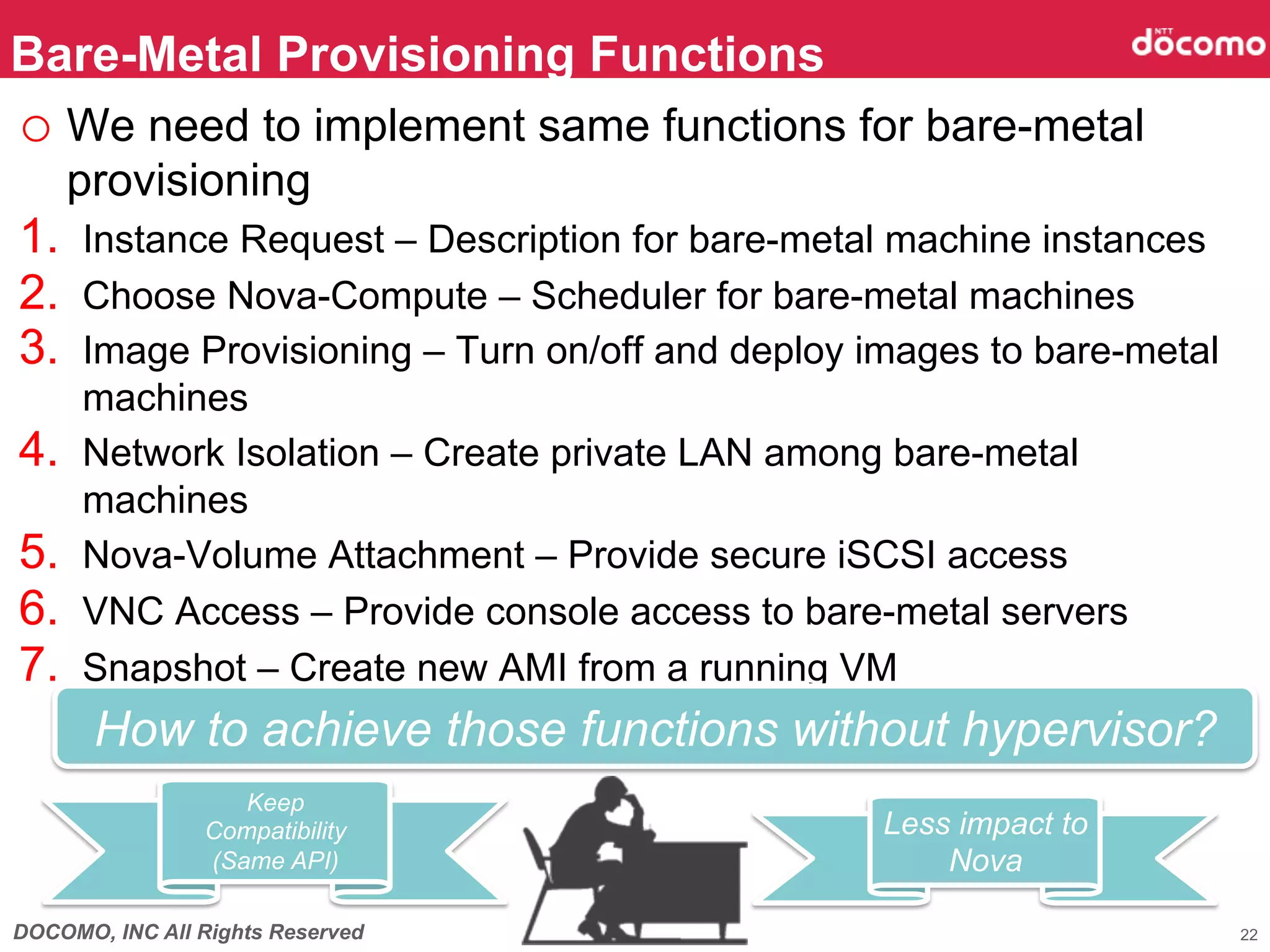 Bare-Metal Provisioning Functions	
o  We need to implement same functions for bare-metal
      provisioning
1.  Instance Request – Description for bare-metal machine instances
2.  Choose Nova-Compute – Scheduler for bare-metal machines
3.  Image Provisioning – Turn on/off and deploy images to bare-metal
      machines
4.    Network Isolation – Create private LAN among bare-metal
      machines
5.    Nova-Volume Attachment – Provide secure iSCSI access
6.    VNC Access – Provide console access to bare-metal servers
7.    Snapshot – Create new AMI from a running VM
       How to achieve those functions without hypervisor?
                                                        	
                   Keep
                Compatibility                    Less impact to
                (Same API)	
                         Nova	

DOCOMO, INC All Rights Reserved                                        22
 
