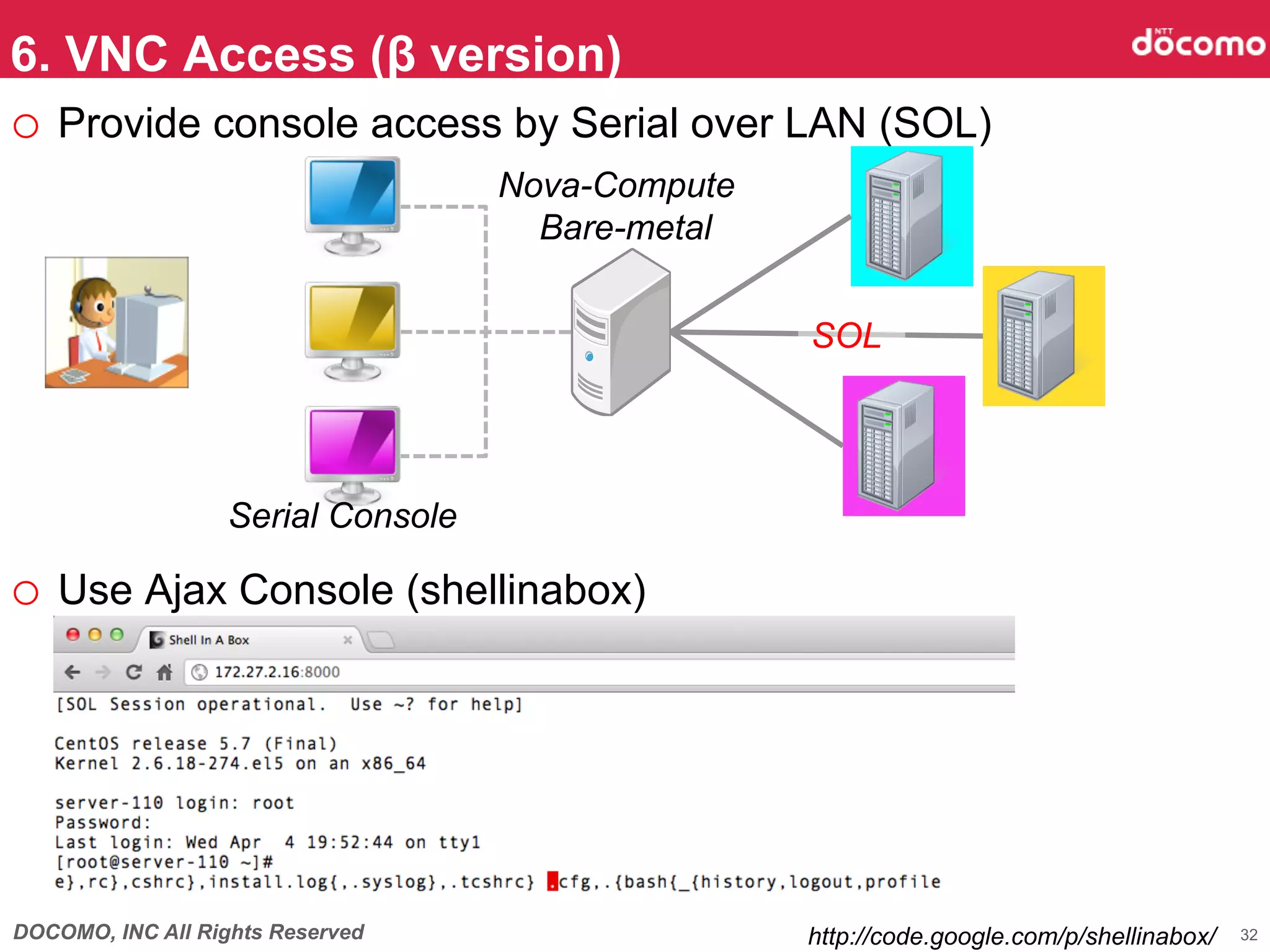 6. VNC Access (β version)	
o  Provide console access by Serial over LAN (SOL)
                                   Nova-Compute
                                     Bare-metal


                                                  SOL	




                  Serial Console

o  Use Ajax Console (shellinabox)	




DOCOMO, INC All Rights Reserved                   http://code.google.com/p/shellinabox/	
   32
 