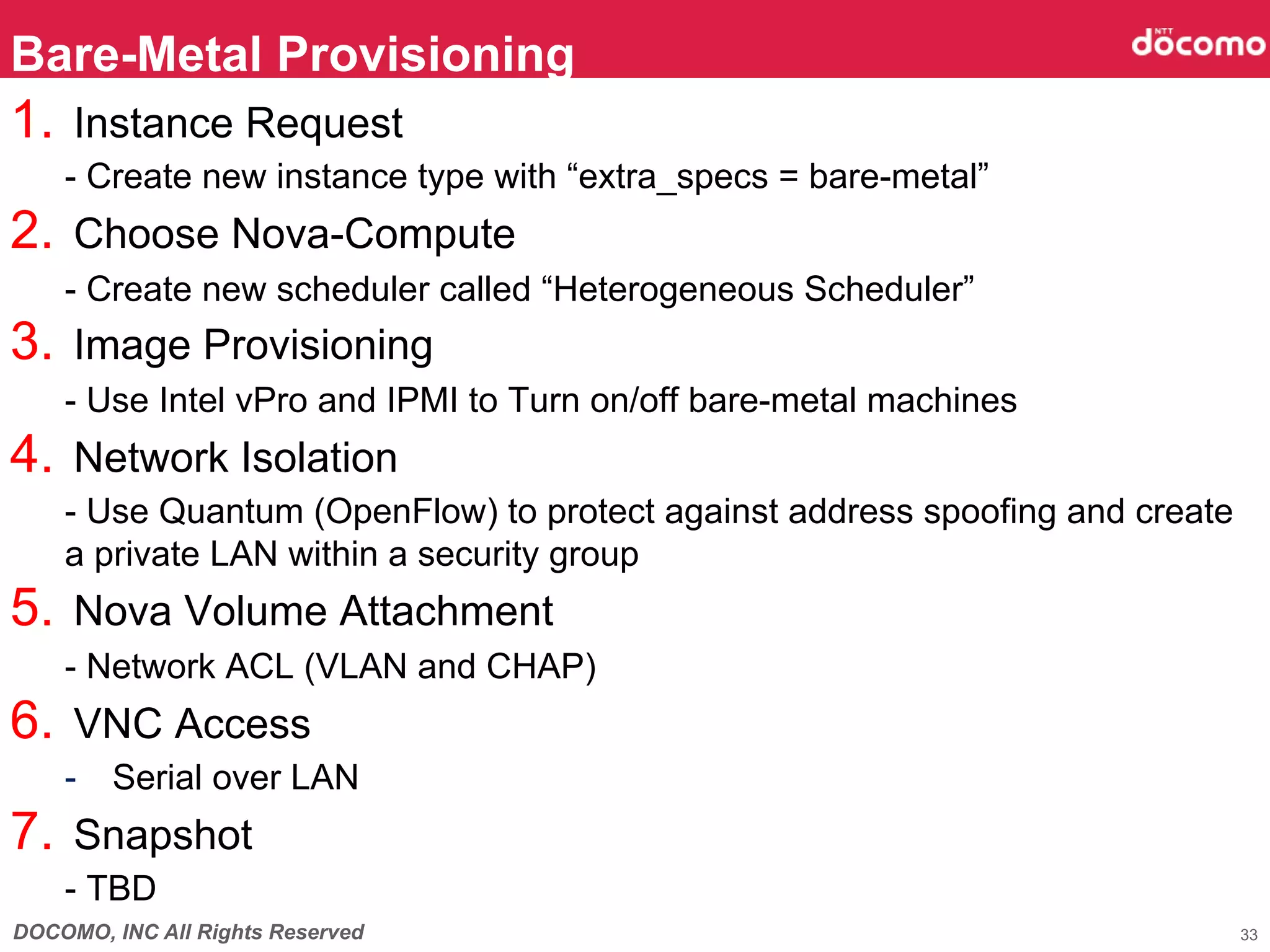 Bare-Metal Provisioning	
1.  Instance Request
    - Create new instance type with “extra_specs = bare-metal”
2.  Choose Nova-Compute
    - Create new scheduler called “Heterogeneous Scheduler”
3.  Image Provisioning
    - Use Intel vPro and IPMI to Turn on/off bare-metal machines
4.  Network Isolation
    - Use Quantum (OpenFlow) to protect against address spoofing and create
    a private LAN within a security group
5.  Nova Volume Attachment
    - Network ACL (VLAN and CHAP)
6.  VNC Access
    -  Serial over LAN
7.  Snapshot
    - TBD
DOCOMO, INC All Rights Reserved                                               33
 