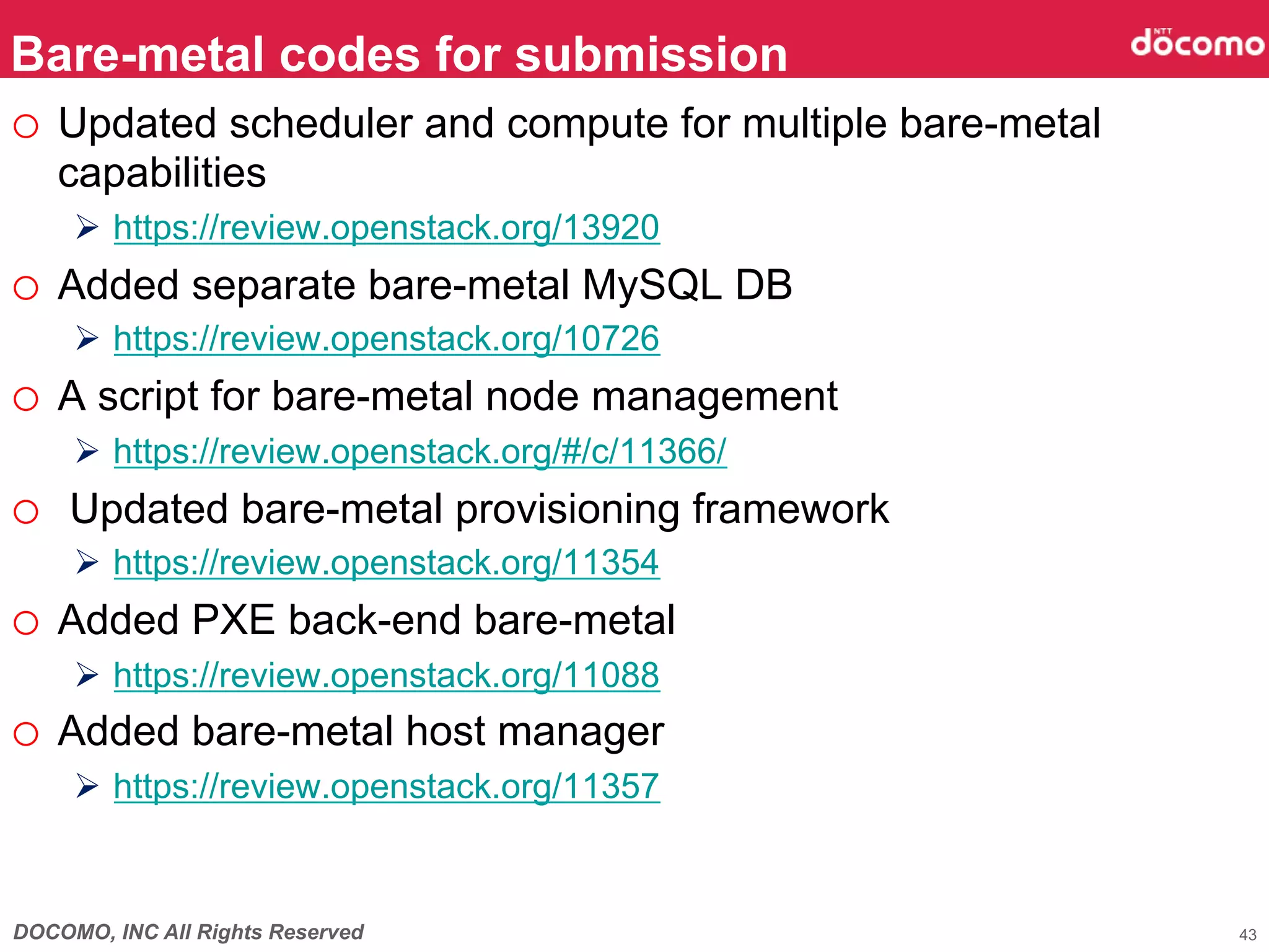 Bare-metal codes for submission
o  Updated scheduler and compute for multiple bare-metal
   capabilities
     Ø  https://review.openstack.org/13920
o  Added separate bare-metal MySQL DB
     Ø  https://review.openstack.org/10726
o  A script for bare-metal node management
     Ø  https://review.openstack.org/#/c/11366/
o  Updated bare-metal provisioning framework
     Ø  https://review.openstack.org/11354
o  Added PXE back-end bare-metal
     Ø  https://review.openstack.org/11088
o  Added bare-metal host manager
     Ø  https://review.openstack.org/11357



DOCOMO, INC All Rights Reserved                            43
 