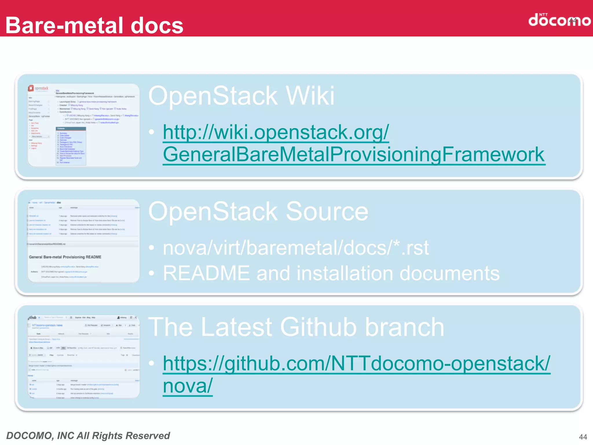 Bare-metal docs                                                        44




                          OpenStack Wiki
                          •  http://wiki.openstack.org/
                             GeneralBareMetalProvisioningFramework

                          OpenStack Source
                          •  nova/virt/baremetal/docs/*.rst
                          •  README and installation documents

                          The Latest Github branch
                          •  https://github.com/NTTdocomo-openstack/
                             nova/

DOCOMO, INC All Rights Reserved                                             44
 