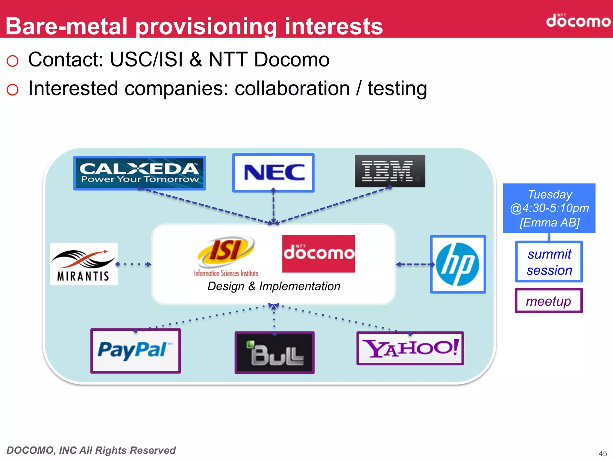 Bare-metal provisioning interests
o  Contact: USC/ISI & NTT Docomo
o  Interested companies: collaboration / testing



                                                               Tuesday
                                                            @4:30-5:10pm
                                                             [Emma AB]

                                                              summit
                                                              session
                                  Design & Implementation
                                                              meetup




DOCOMO, INC All Rights Reserved                                            45
 