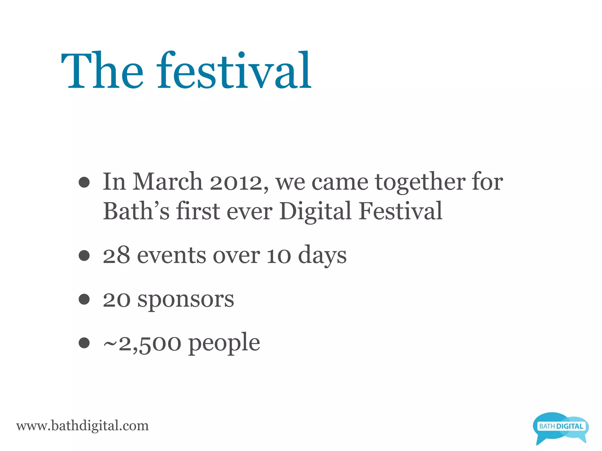 The festival

        • In March 2012, we came together for
            Bath’s first ever Digital Festival
        • 28 events over 10 days
        • 20 sponsors
        • ~2,500 people
www.bathdigital.com
 
