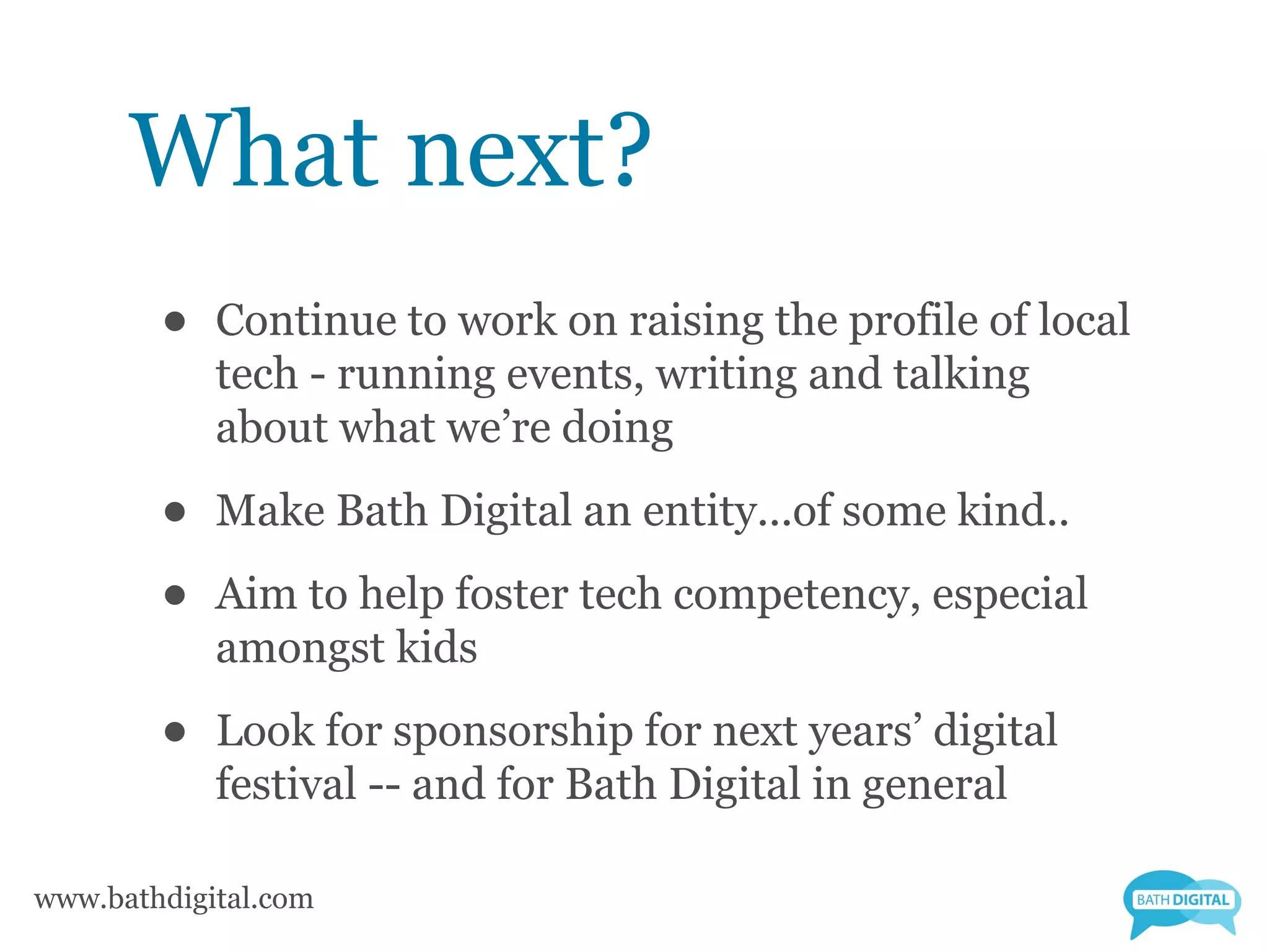 What next?
        •   Continue to work on raising the profile of local
            tech - running events, writing and talking
            about what we’re doing

        •   Make Bath Digital an entity...of some kind..

        •   Aim to help foster tech competency, especial
            amongst kids

        •   Look for sponsorship for next years’ digital
            festival -- and for Bath Digital in general

www.bathdigital.com
 