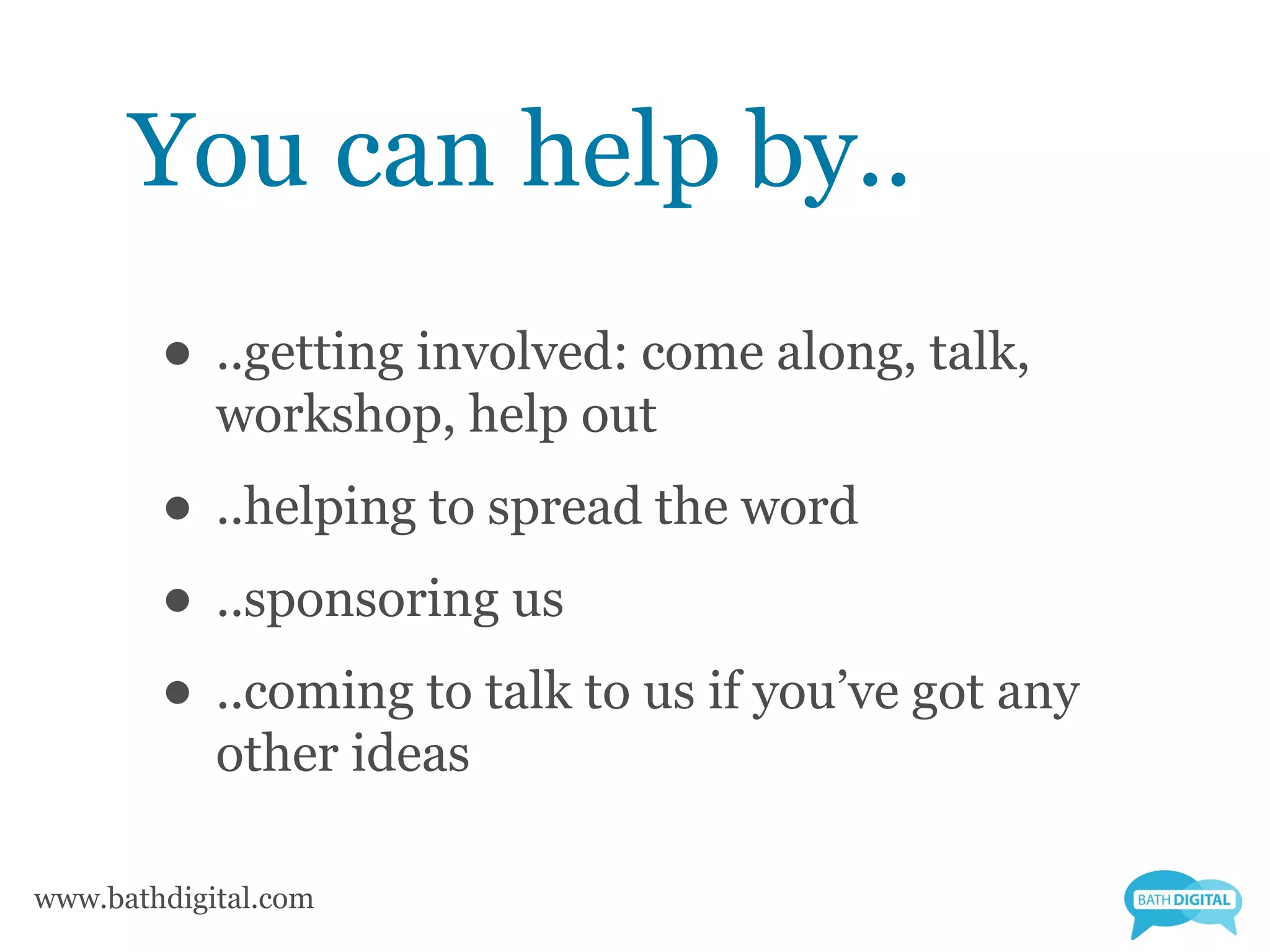 You can help by..
        • ..getting involved: come along, talk,
            workshop, help out
        • ..helping to spread the word
        • ..sponsoring us
        • ..coming to talk to us if you’ve got any
            other ideas

www.bathdigital.com
 