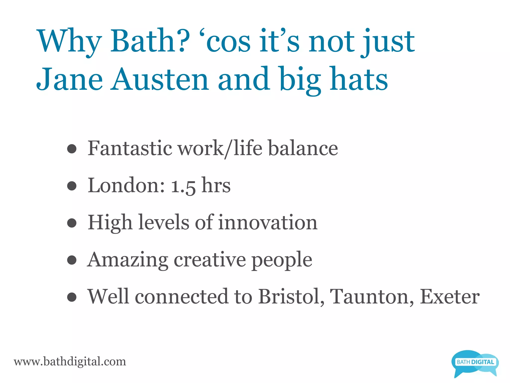 Why Bath? ‘cos it’s not just
   Jane Austen and big hats

        • Fantastic work/life balance
        • London: 1.5 hrs
        • High levels of innovation
        • Amazing creative people
        • Well connected to Bristol, Taunton, Exeter
www.bathdigital.com
 
