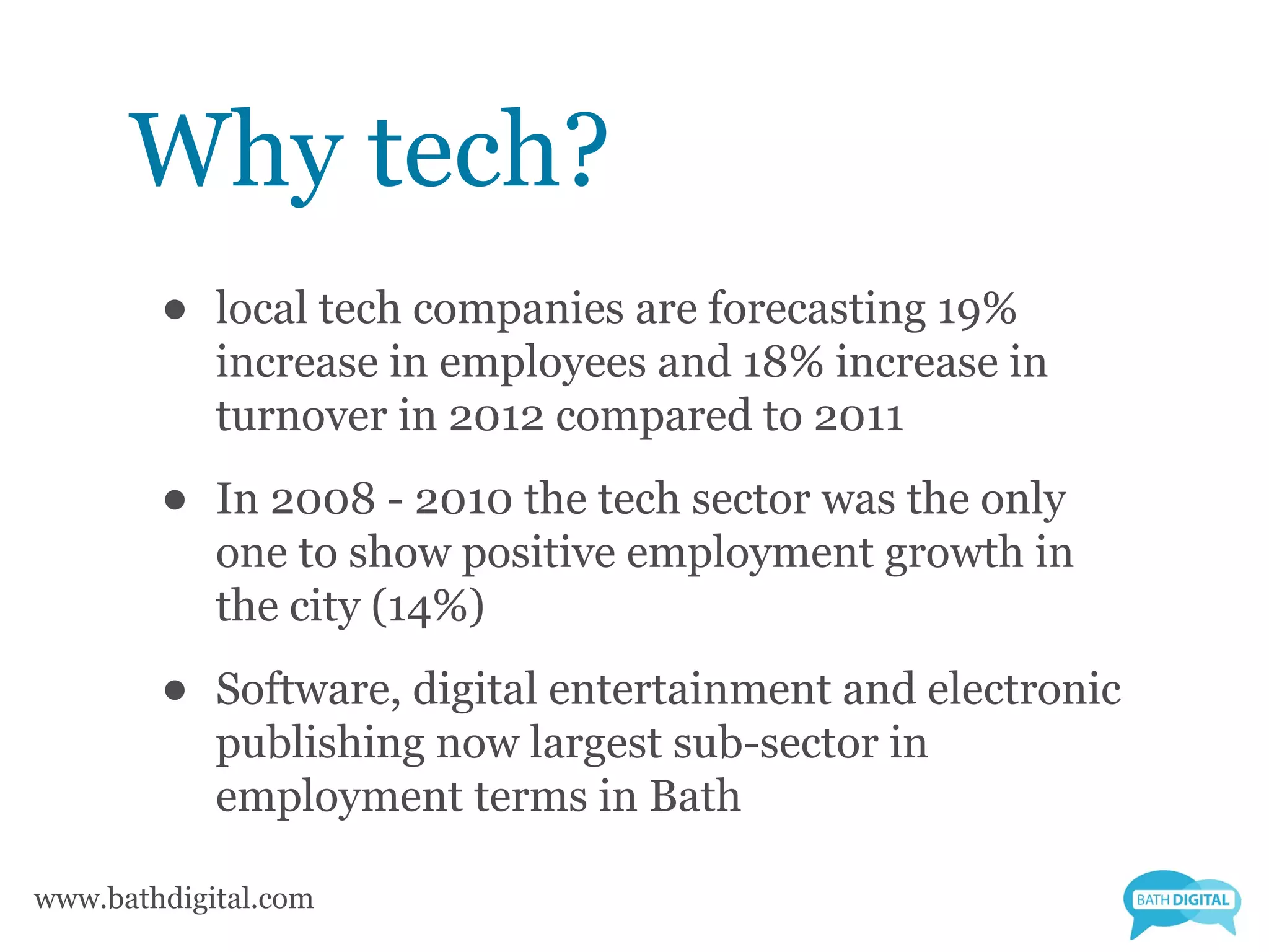 Why tech?
        •   local tech companies are forecasting 19%
            increase in employees and 18% increase in
            turnover in 2012 compared to 2011

        •   In 2008 - 2010 the tech sector was the only
            one to show positive employment growth in
            the city (14%)

        •   Software, digital entertainment and electronic
            publishing now largest sub-sector in
            employment terms in Bath

www.bathdigital.com
 