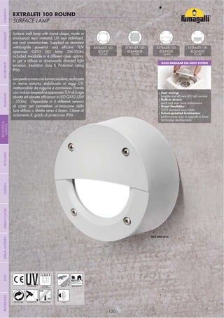 NOME
CATEGORIA
- 120 -
SURFACE LAMP
EXTRALETI 100 ROUND
- 120 -
UV-TREATED
ANTI-SHOCK TEMPERATURE
PUBLIC RESIDENTIAL
RECYCLABLE
DOUBLE
INSULATION
WALL
Surface wall lamp with round shape, made in
shockproof resin material, UV rays stabilized,
rust and corrosion-free. Supplied as standard
approved GX53 LED lamp 3W-350lm
included. Available in 4 different cover options
to get a diffuse or downwards directed light
emission. Insulation class II, Protection rating
IP66.
Lampadaamuroconformacircolare,realizzata
in resina antiurto, stabilizzata ai raggi UV,
inattaccabile da ruggine e corrosione. Fornita
con inclusa lampadina approvata TÜV di lunga
- 350lm). Disponibile in 4 differenti versioni
di cover per permettere un’emissione della
luce diffusa o diretta verso il basso. Classe di
isolamento II, grado di protezione IP66.
GX53 MODULAR LED LIGHT SYSTEM
Cost saving:
Built-in driver:
quick and easy lamp replacement
GX53 standard lamp holder
performances easy to upgrade to latest
technology developments
EXTRALETI 100
ROUND
2S1.000
EXTRALETI 100
ROUND-GR
2S2.000
EXTRALETI 100
ROUND-EL
2S3.000
EXTRALETI 100
ROUND-ST
2S4.000
COMPANYGARDENFLOODLIGHTURBANCLASSICIN-GROUNDURBANMODERNREFERENCESBULKHEADPOSTBOLLARDS
RECESSED&
SURFACE
 