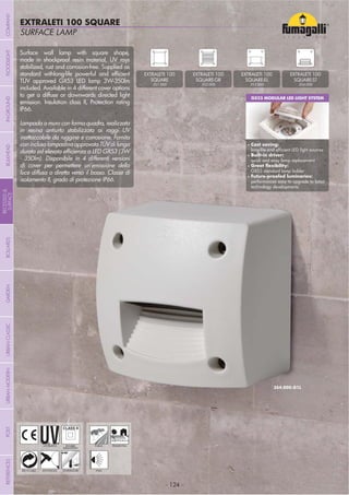 - 124 -
SURFACE LAMP
EXTRALETI 100 SQUARE
- 124 -
UV-TREATED
ANTI-SHOCK TEMPERATURE
PUBLIC RESIDENTIAL
RECYCLABLE
DOUBLE
INSULATION
WALL
Surface wall lamp with square shape,
made in shockproof resin material, UV rays
stabilized, rust and corrosion-free. Supplied as
TÜV approved GX53 LED lamp 3W-350lm
included. Available in 4 different cover options
to get a diffuse or downwards directed light
emission. Insulation class II, Protection rating
IP66.
Lampada a muro con forma quadra, realizzata
in resina antiurto stabilizzata ai raggi UV
inattaccabile da ruggine e corrosione. Fornita
coninclusalampadinaapprovataTÜVdilunga
- 350lm). Disponibile in 4 differenti versioni
di cover per permettere un’emissione della
luce diffusa o diretta verso il basso. Classe di
isolamento II, grado di protezione IP66.
GX53 MODULAR LED LIGHT SYSTEM
Cost saving:
Built-in driver:
quick and easy lamp replacement
GX53 standard lamp holder
performances easy to upgrade to latest
technology developments
EXTRALETI 100
3S1.000
EXTRALETI 100
3S2.000
EXTRALETI 100
3S3.000
EXTRALETI 100
3S4.000
COMPANYGARDENFLOODLIGHTURBANCLASSICIN-GROUNDURBANMODERNREFERENCESBULKHEADPOSTBOLLARDS
RECESSED&
SURFACE
 