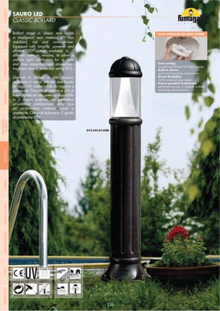 NOME
CATEGORIA
- 138 -
SAURO LED
CLASSIC BOLLARD
- 138 -
UV-TREATED
ANTI-SHOCK TEMPERATURE
PUBLIC
RECYCLABLE
DOUBLE
INSULATION
RESIDENTIAL
WALL POST
Bollard range in classic style made
in shockproof resin material, UV rays
stabilized, rust and corrosion-free.
Equipped with long-life, powerful and
different wattage versions, to allow a
uniform light distribution for a safer
and more enjoyable night atmosphere.
Insulation class II, protection rating IP55.
Gamma di bollard in stile classico,
realizzata in resina antiurto, stabilizzata
ai raggi UV, inattaccabile da ruggine e
corrosione. Provvisto di sistema a LED di
lunga durata ed alta potenza disponibile
in 2 diverse potenze, per permettere
un’uniforme distribuzione della luce
ed un’atmosfera notturna sicura e
gradevole. Classe di isolamento II, grado
di protezione IP55.
GX53 MODULAR LED LIGHT SYSTEM
Cost saving:
Built-in driver:
quick and easy lamp replacement
GX53 standard lamp holder
performances easy to upgrade to latest
technology developments
COMPANYGARDENFLOODLIGHTURBANCLASSICIN-GROUNDURBANMODERNREFERENCESBULKHEADPOSTBOLLARDS
RECESSED&
SURFACE
 
