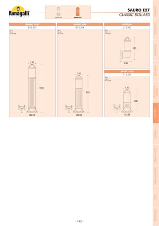 - 145 -
D15.555 D15.554 D15.505
D15.553
SAURO 1100 SAURO 800 MIRELLA
SAURO 500
CLASSIC BOLLARD
SAURO E27
Pcs 1
Kg 4
mc 0,068
Pcs 1
Kg 3,1
mc 0,05
Pcs 1
Kg 1,7
mc 0,037
Pcs 1
Kg 2,7
mc 0,032
SAURO LED SAURO E27
COMPANYFLOODLIGHTGARDENURBANCLASSICIN-GROUNDURBANMODERNREFERENCESBULKHEADPOSTBOLLARDSRECESSED&
SURFACE
 