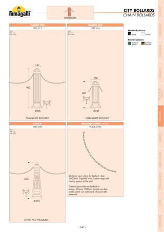 - 147 -
CHAIN BOLLARDS
CITY BOLLARDS
Pcs 1
Kg 1,6
mc 0,054
Pcs 1
Kg 1,2
mc 0,040
Catena opzionale per bollard in
resina - Misura 1000mm fornita con due
anelli aperti con sistema di chiusura alle
estremità.
CHAIN NOT INCLUDED
CHAIN NOT INCLUDED
CHAIN NOT INCLUDED
000.190
Pcs 1
Kg 4,3
mc 0,075
BOLLARD CHAIN (OPTIONAL)
H.BOL.CHN
NARDO 900
000.515 000.514
CHAIN BOLLARDS
Moulded colours:
Painted colours:
Black White
Antique
green
Antique
bronze
COMPANYFLOODLIGHTGARDENURBANCLASSICIN-GROUNDURBANMODERNREFERENCESBULKHEADPOSTBOLLARDSRECESSED&
SURFACE
 