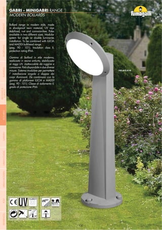- 150 -
MODERN BOLLARDS
GABRI - MINIGABRI RANGE
- 150 -
UV-TREATED
ANTI-SHOCK TEMPERATURE
PUBLIC
RECYCLABLE
DOUBLE
INSULATION
RESIDENTIAL
POST
Bollard range in modern style, made
in shockproof resin material, UV rays
stabilized, rust and corrosion-free. Poles
available in two different sizes. Modular
system for single or double luminaries
installation. To be combined with LUCIA
and MADDI bulkhead range
(pag. 90 - 101). Insulation class II,
protection rating IP66.
Gamma di bollard in stile moderno,
realizzata in resina antiurto, stabilizzata
ai raggi UV, inattaccabile da ruggine e
corrosione.Palodisponibileinduediverse
misure. Sistema modulare per permettere
l’ installazione singola o doppia dei
corpi illuminanti. Da combinarsi con la
gamma di plafoniere LUCIA e MADDI
(pag. 90 - 101). Classe di isolamento II,
grado di protezione IP66.
COMPANYGARDENFLOODLIGHTURBANCLASSICIN-GROUNDURBANMODERNREFERENCESBULKHEADPOSTBOLLARDS
RECESSED&
SURFACE
 