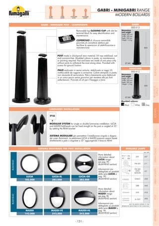 - 151 -
MODERN BOLLARDS
GABRI - MINIGABRI RANGE
GABRI - MINIGABRI POST - COMPONENTS GABRI
MINIGABRI
000.613
000.612
Dimensions
Height: 500 mm
Width: 240 mm
Depth: 240 mm
Weight: 1,2 Kg
Dimensions
Height: 800 mm
Width: 240 mm
Depth: 240 mm
Weight: 1,6 Kg
Moulded colours:
Black White Grey
SUITABLE BULKHEADS FOR POST INSTALLATION
800
Ø 240
Ø 240
500
POST made in shockproof resin material, UV rays stabilized, rust
and corrosion-free. Moulded colours in paste, no maintenance
or painting required. Post and base are made of one piece only
without joints to withstand the most strong stress. Provided with
PALO realizzato in resina antiurto, stabilizzato ai raggi UV,
inattaccabile da ruggine e corrosione. Colore stampato in pasta,
non necessita di verniciatura. Palo e basamento sono fabbricati
in un unico pezzo senza giunzioni per resistere alle più forti
MODULAR SYSTEM for single or double luminaries installation. LUCIA
by adding the REMI bracket.
SISTEMA MODULARE per permettere l’installazione singola o doppia
More detailed
information about
LUCIA range:
see pag. 90
(BULKHEAD section)
Informazioni piu
dettagliate sui prodotti
della serie LUCIA a
pag. 90
(BULKHEAD section)
More detailed
information about
MADDI range:
see pag. 96
(BULKHEAD section)
Informazioni piu
dettagliate sui prodotti
della serie MADDI a
pag. 96
(BULKHEAD section)
Removable top CLOSING CUP with slot for
maintenance.
COPERCHIO di chiusura removibile
provvisto di connettore elettrico per
manutenzione.
LUMINARIES INSTALLATION
Add. Suffix
.E27E27CFL
LED
G23 .01G
GR8 .04G
9W LED .L11
9W LED
.LS1
.02G2x G23
.03GG24d-3
WITH
SENSOR
ADD THE ABOVE SUFFIXES TO THE
REFERENCES MENTIONED IN THE CATALOGUE
AVAILABLE LAMPS
LUCIA
MADDI
LUCIA-EL
MADDI-VE
LUCIA-GD
MADDI-HL
BULKHEADBULKHEAD
GABRI
LUCIA
GABRI
MADDI
MINIGABRI
LUCIA
MINIGABRI
MADDI
COMPANYFLOODLIGHTGARDENURBANCLASSICIN-GROUNDURBANMODERNREFERENCESBULKHEADPOSTBOLLARDSRECESSED&
SURFACE
 