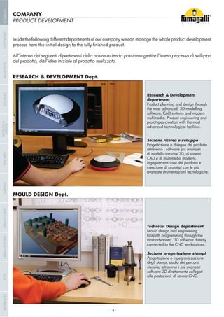PRODUCT DEVELOPMENT
Inside the following different departments of our company we can manage the whole product development
All’interno dei seguenti dipartimenti della nostra azienda possiamo gestire l’intero processo di sviluppo
del prodotto, dall’idea iniziale al prodotto realizzato.
Product planning and design through
the most advanced 3D modelling
software, CAD systems and modern
multimedia. Product engineering and
prototypes creation with the most
advanced technological facilities.
Progettazione e disegno del prodotto
attraverso i software più avanzati
di modellizzazione 3D, di sistemi
CAD e di multimedia moderni.
Ingegnerizzazione del prodotto e
creazione di prototipi con le più
avanzate strumentazioni tecnologiche.
Mould design and engineering,
toolpath programming through the
most advanced 3D software directly
connected to the CNC workstations.
Progettazione e ingegnerizzazione
degli stampi, studio dei percorsi
utensile, attraverso i più avanzati
software 3D direttamente collegati
alle postazioni di lavoro CNC.
COMPANY
- 14 -
COMPANYGARDENFLOODLIGHTURBANCLASSICIN-GROUNDURBANMODERNREFERENCESBULKHEADPOSTBOLLARDS
RECESSED&
SURFACE
 