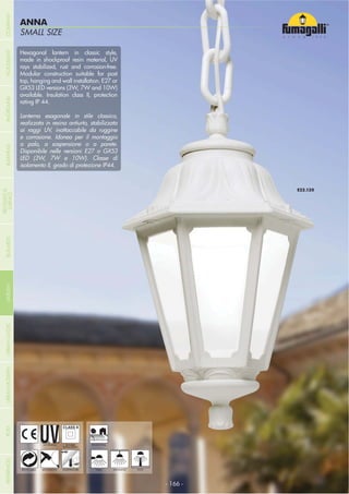 - 166 -
SMALL SIZE
ANNA
- 166 -
HANGING
UV-TREATED
ANTI-SHOCK TEMPERATURERECYCLABLE
DOUBLE
INSULATION
WALL POST
Hexagonal lantern in classic style,
made in shockproof resin material, UV
rays stabilized, rust and corrosion-free.
Modular construction suitable for post
top, hanging and wall installation. E27 or
GX53 LED versions (3W, 7W and 10W)
available. Insulation class II, protection
rating IP 44.
Lanterna esagonale in stile classico,
realizzata in resina antiurto, stabilizzata
ai raggi UV, inattaccabile da ruggine
e corrosione. Idonea per il montaggio
a palo, a sospensione o a parete.
Disponibile nelle versioni E27 o GX53
LED (3W, 7W e 10W). Classe di
isolamento II, grado di protezione IP44.
RESIDENTIAL
COMPANYGARDENFLOODLIGHTURBANCLASSICIN-GROUNDURBANMODERNREFERENCESBULKHEADPOSTBOLLARDS
RECESSED&
SURFACE
 
