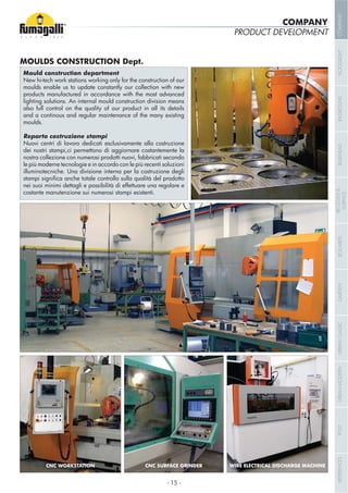 PRODUCT DEVELOPMENT
New hi-tech work stations working only for the construction of our
moulds enable us to update constantly our collection with new
products manufactured in accordance with the most advanced
lighting solutions. An internal mould construction division means
also full control on the quality of our product in all its details
and a continous and regular maintenance of the many existing
moulds.
Nuovi centri di lavoro dedicati esclusivamente alla costruzione
dei nostri stampi,ci permettono di aggiornare costantemente la
nostra collezione con numerosi prodotti nuovi, fabbricati secondo
le più moderne tecnologie e in accordo con le più recenti soluzioni
illuminotecniche. Una divisione interna per la costruzione degli
nei suoi minimi dettagli e possibilità di effettuare una regolare e
costante manutenzione sui numerosi stampi esistenti.
WIRE ELECTRICAL DISCHARGE MACHINECNC SURFACE GRINDERCNC WORKSTATION
COMPANY
- 15 -
COMPANYFLOODLIGHTGARDENURBANCLASSICIN-GROUNDURBANMODERNREFERENCESBULKHEADPOSTBOLLARDSRECESSED&
SURFACE
 