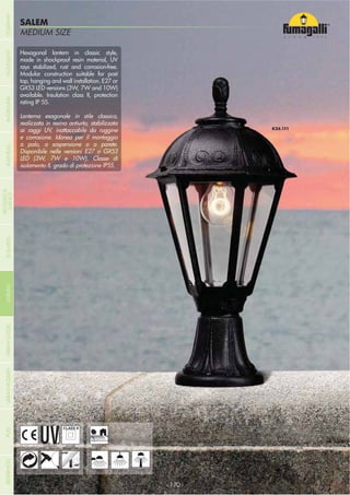 NOME
CATEGORIAMEDIUM SIZE
SALEM
Hexagonal lantern in classic style,
made in shockproof resin material, UV
rays stabilized, rust and corrosion-free.
Modular construction suitable for post
top, hanging and wall installation. E27 or
GX53 LED versions (3W, 7W and 10W)
available. Insulation class II, protection
rating IP 55.
Lanterna esagonale in stile classico,
realizzata in resina antiurto, stabilizzata
ai raggi UV, inattaccabile da ruggine
e corrosione. Idonea per il montaggio
a palo, a sospensione o a parete.
Disponibile nelle versioni E27 o GX53
LED (3W, 7W e 10W). Classe di
isolamento II, grado di protezione IP55.
- 170 -- 170 -
HANGING
UV-TREATED
ANTI-SHOCK TEMPERATURERECYCLABLE
DOUBLE
INSULATION
WALL POST
RESIDENTIAL
COMPANYGARDENFLOODLIGHTURBANCLASSICIN-GROUNDURBANMODERNREFERENCESBULKHEADPOSTBOLLARDS
RECESSED&
SURFACE
 