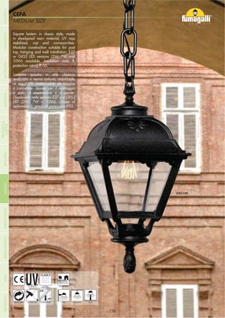 MEDIUM SIZE
CEFA
Square lantern in classic style, made
in shockproof resin material, UV rays
stabilized, rust and corrosion-free.
Modular construction suitable for post
top, hanging and wall installation. E27
or GX53 LED versions (3W, 7W and
10W) available. Insulation class II,
protection rating IP 55.
Lanterna quadra in stile classico,
realizzata in resina antiurto, stabilizzata
ai raggi UV, inattaccabile da ruggine
e corrosione. Idonea per il montaggio
a palo, a sospensione o a parete.
Disponibile nelle versioni E27 e a GX53
LED (3W, 7W e 10W). Classe di
isolamento II, grado di protezione IP55.
- 178 -- 178 -
HANGING
UV-TREATED
ANTI-SHOCK TEMPERATURERECYCLABLE
DOUBLE
INSULATION
WALL POST
RESIDENTIAL
COMPANYGARDENFLOODLIGHTURBANCLASSICIN-GROUNDURBANMODERNREFERENCESBULKHEADPOSTBOLLARDS
RECESSED&
SURFACE
 