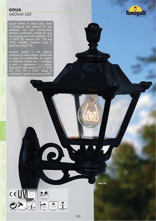 MEDIUM SIZE
GOLIA
- 182 -- 182 -
HANGING
UV-TREATED
ANTI-SHOCK TEMPERATURERECYCLABLE
DOUBLE
INSULATION
WALL POST
Square lantern in classic style, made
in shockproof resin material, UV rays
stabilized, rust and corrosion-free.
Modular construction suitable for post
top, hanging and wall installation. E27
or GX53 LED versions (3W, 7W and
10W) available. Insulation class II,
protection rating IP 55.
Lanterna quadra in stile classico,
realizzata in resina antiurto, stabilizzata
ai raggi UV, inattaccabile da ruggine
e corrosione. Idonea per il montaggio
a palo, a sospensione o a parete.
Disponibile nelle versioni E27 o GX53
LED (3W, 7W e 10W). Classe di
isolamento II, grado di protezione IP55.
RESIDENTIAL
COMPANYGARDENFLOODLIGHTURBANCLASSICIN-GROUNDURBANMODERNREFERENCESBULKHEADPOSTBOLLARDS
RECESSED&
SURFACE
 