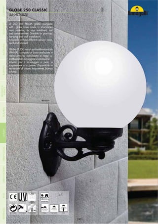 NOME
CATEGORIASMALL SIZE
SABA
SMALL SIZE
GLOBE 250 CLASSIC
- 190 -- 190 -
HANGING
UV-TREATED
ANTI-SHOCK TEMPERATURERECYCLABLE
DOUBLE
INSULATION
WALL POST
Ø 250 mm PMMA globe, complete
with globe base made in shockproof
resin material, uv rays stabilized, rust
and corrosion-free. Suitable for post top,
hanging and wall installation.
Available in three different colours: clear,
opal and smoked.
Globo Ø 250 mm in polimetilmetacrilato
(PMMA), completo di base realizzata in
resina antiurto, stabilizzata ai raggi uv,
inattaccabile da ruggine e corrosione.
Idoneo per il montaggio a palo, a
sospensione o a parete. Disponibile in
tre varianti di colore: trasparente, bianco
o fumè.
RESIDENTIAL
COMPANYGARDENFLOODLIGHTURBANCLASSICIN-GROUNDURBANMODERNREFERENCESBULKHEADPOSTBOLLARDS
RECESSED&
SURFACE
 