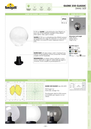 - 191 -
SMALL SIZE
GLOBE 250 CLASSIC
GLOBE 250 CLASSIC - COMPONENTS GLOBE 250 CLASSIC
Height: 260 mm
Diameter: 250 mm
Weight: 0,9 Kg
Moulded colours:
Painted colours:
Diffuser PMMA:
Black White
Antique
green
Clear
Antique
bronze
Opal Smoked
260
GLOBE BASE with classic design, made in shockproof resin
material, UV-rays stabilized, rust and corrsoion-free. Provided
complete with E27 lampholder.
REGGIBOCCIA con disegno classico realizzato in resina
antiurto, stabilizzato ai raggi UV, inattaccabile da ruggine e
corrosione. Fornito completo di portalampada E27.
Ø 250 mm GLOBE in polymethylmethacrylate (PMMA) one
piece only, UV-rays stabilized, available in three different
colour options: clear, opal or smoked.
GLOBO Ø 250 mm in polimetilmetacrilato (PMMA) resistente
all’ingiallimento ed ai raggi UV, realizzato in un unico pezzo,
disponibile in tre varainti di colore: trasparente, bianco o
fumè.
250
Ø 60
GLOBE AVAILABLE COLOURS
CLEAR DIFFUSER OPAL DIFFUSER SMOKED DIFFUSER
PHOTOMETRIC DATA SAMPLE
GLOBE 250 CLASSIC clear GLS 60W.
POST height 1mt
6x6mt area: average 4 lux
The photometric data for all the versions
are available upon request or on our
website.
AVAILABLE LAMPS
GLS
CFL
LED
.E27
Add. Suffix
E27
*ADD THE ABOVE SUFFIXES TO THE
REFERENCES MENTIONED IN THE CATALOGUE
1
1
1
1
1
1
2
2
2
2
2
2
2
22
2
2
4
4
4
4
4
4
4
4
4
6
6
6
6
6
6
6
6
8
8
8
8
8
8
8
10
10
10
10
10
10
12
12
12
12
12
14
14
14
14
16
16
16
GLOBE 250
CLASSIC
GLOBE 300
CLASSIC
GLOBE 400
CLASSIC
GLOBE 500
CLASSIC
MAX 160 mm
MAX 60 W
COMPANYFLOODLIGHTGARDENURBANCLASSICIN-GROUNDURBANMODERNREFERENCESBULKHEADPOSTBOLLARDSRECESSED&
SURFACE
 