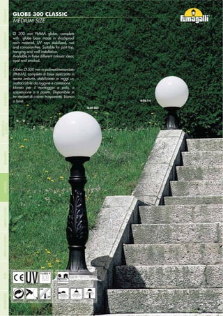 NOME
CATEGORIA
- 194 -
SMALL SIZE
SABA
MEDIUM SIZE
GLOBE 300 CLASSIC
- 194 -
HANGING
UV-TREATED
ANTI-SHOCK TEMPERATURERECYCLABLE
DOUBLE
INSULATION
WALL POST
Ø 300 mm PMMA globe, complete
with globe base made in shockproof
resin material, UV rays stabilized, rust
and corrosion-free. Suitable for post top,
hanging and wall installation.
Available in three different colours: clear,
opal and smoked.
Globo Ø 300 mm in polimetilmetacrilato
(PMMA), completo di base realizzata in
resina antiurto, stabilizzata ai raggi uv,
inattaccabile da ruggine e corrosione.
Idoneo per il montaggio a palo, a
sospensione o a parete. Disponibile in
tre varianti di colore: trasparente, bianco
o fumè.
RESIDENTIAL
COMPANYGARDENFLOODLIGHTURBANCLASSICIN-GROUNDURBANMODERNREFERENCESBULKHEADPOSTBOLLARDS
RECESSED&
SURFACE
 