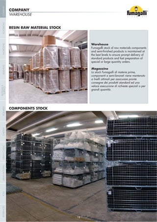 WAREHOUSE
Warehouse
Fumagalli stock of raw materials components
the best levels to ensure prompt delivery of
standard products and fast preparation of
special or large quantity orders.
Magazzino
Lo stock Fumagalli di materie prime,
componenti e semi-lavorati viene mantenuto
a livelli ottimali per assicurare pronte
consegne dei prodotti standard ed una
veloce esecuzione di richieste speciali o per
grandi quantità.
COMPONENTS STOCK
RESIN RAW MATERIAL STOCK
COMPANY
- 18 -- 18 -
COMPANYGARDENFLOODLIGHTURBANCLASSICIN-GROUNDURBANMODERNREFERENCESBULKHEADPOSTBOLLARDS
RECESSED&
SURFACE
 