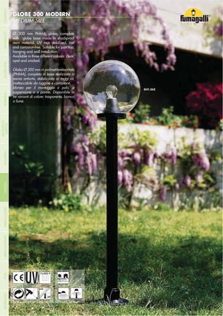 - 200 -
MEDIUM SIZE
GLOBE 300 MODERN
- 200 -
UV-TREATED
ANTI-SHOCK TEMPERATURERECYCLABLE
DOUBLE
INSULATION
WALL POST
Ø 300 mm PMMA globe, complete
with globe base made in shockproof
resin material, UV rays stabilized, rust
and corrosion-free. Suitable for post top,
hanging and wall installation.
Available in three different colours: clear,
opal and smoked.
Globo Ø 300 mm in polimetilmetacrilato
(PMMA), completo di base realizzata in
resina antiurto, stabilizzata ai raggi uv,
inattaccabile da ruggine e corrosione.
Idoneo per il montaggio a palo, a
sospensione o a parete. Disponibile in
tre varianti di colore: trasparente, bianco
o fumè.
RESIDENTIAL
COMPANYGARDENFLOODLIGHTURBANCLASSICIN-GROUNDURBANMODERNREFERENCESBULKHEADPOSTBOLLARDS
RECESSED&
SURFACE
 