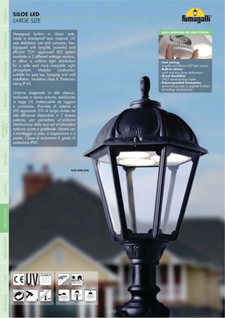 NOME
CATEGORIALARGE SIZE
SILOE LED
- 210 -
UV-TREATED
ANTI-SHOCK TEMPERATURE
PUBLIC RESIDENTIAL
RECYCLABLE
DOUBLE
INSULATION
WALL POST HANGING
Hexagonal lantern in classic style,
made in shockproof resin material, UV
rays stabilized, rust and corrosion- free.
Equipped with long-life, powerful and
TÜV approved LED system
available in 2 different wattage versions,
to allow a uniform light distribution
for a safer and more enjoyable night
atmosphere. Modular construction
suitable for post top, hanging and wall
installation. Insulation class II, Protection
rating IP 65.
Lanterna esagonale in stile classico,
realizzata in resina antiurto, stabilizzata
ai raggi UV, inattaccabile da ruggine
e corrosione. Provvista di sistema a
LED approvato TÜV di lunga durata ed
potenze, per permettere un’uniforme
distribuzione della luce ed un’atmosfera
notturna sicura e gradevole. Idonea per
il montaggio a palo, a sospensione o a
parete. Classe di isolamento II, grado di
protezione IP65.
GX53 MODULAR LED LIGHT SYSTEM
Cost saving:
Built-in driver:
quick and easy lamp replacement
GX53 standard lamp holder
performances easy to upgrade to latest
technology developments
COMPANYGARDENFLOODLIGHTURBANCLASSICIN-GROUNDURBANMODERNREFERENCESBULKHEADPOSTBOLLARDS
RECESSED&
SURFACE
 