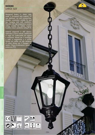 LARGE SIZE
NOEMI
- 224 -
UV-TREATED
ANTI-SHOCK TEMPERATURE
PUBLIC RESIDENTIAL
RECYCLABLE
DOUBLE
INSULATION
WALL POST HANGING
Hexagonal lantern in classic style,
made in shockproof resin material, UV
rays stabilized, rust and corrosion-free.
Modular construction suitable for post
top, hanging and wall installation.
Provided with high temperature resistant
Insulation class II, protection rating IP 55.
Lanterna esagonale in stile classico,
realizzata in resina antiurto, stabilizzata
ai raggi UV, inattaccabile da ruggine
e corrosione. Idonea per il montaggio
a palo, a sospensione o a parete.
reattori. Classe di isolamento II, grado di
protezione IP55.
- 224 -
COMPANYGARDENFLOODLIGHTURBANCLASSICIN-GROUNDURBANMODERNREFERENCESBULKHEADPOSTBOLLARDS
RECESSED&
SURFACE
 