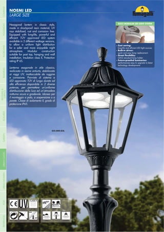 LARGE SIZE
NOEMI LED
- 226 -
UV-TREATED
ANTI-SHOCK TEMPERATURE
PUBLIC RESIDENTIAL
RECYCLABLE
DOUBLE
INSULATION
WALL POST HANGING
Hexagonal lantern in classic style,
made in shockproof resin material, UV
rays stabilized, rust and corrosion- free.
Equipped with long-life, powerful and
TÜV approved LED system
available in 2 different wattage versions,
to allow a uniform light distribution
for a safer and more enjoyable night
atmosphere. Modular construction
suitable for post top, hanging and wall
installation. Insulation class II, Protection
rating IP 65.
Lanterna esagonale in stile classico,
realizzata in resina antiurto, stabilizzata
ai raggi UV, inattaccabile da ruggine
e corrosione. Provvista di sistema a
LED approvato TÜV di lunga durata ed
potenze, per permettere un’uniforme
distribuzione della luce ed un’atmosfera
notturna sicura e gradevole. Idonea per
il montaggio a palo, a sospensione o a
parete. Classe di isolamento II, grado di
protezione IP65.
GX53 MODULAR LED LIGHT SYSTEM
Cost saving:
Built-in driver:
quick and easy lamp replacement
GX53 standard lamp holder
performances easy to upgrade to latest
technology developments
- 226 -
COMPANYGARDENFLOODLIGHTURBANCLASSICIN-GROUNDURBANMODERNREFERENCESBULKHEADPOSTBOLLARDS
RECESSED&
SURFACE
 