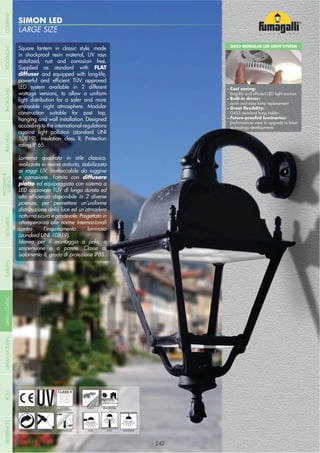 LARGE SIZE
SIMON LED
- 242 -
UV-TREATED
ANTI-SHOCK TEMPERATURE
PUBLIC RESIDENTIAL
RECYCLABLE
DOUBLE
INSULATION
WALL POST HANGING
Square lantern in classic style, made
in shockproof resin material, UV rays
stabilized, rust and corrosion- free.
Supplied as standard with FLAT
diffuser and equipped with long-life,
LED system available in 2 different
wattage versions, to allow a uniform
light distribution for a safer and more
enjoyable night atmosphere. Modular
construction suitable for post top,
hanging and wall installation. Designed
according to the international regulations
against light pollution (standard UNI
10819). Insulation class II, Protection
rating IP 65.
Lanterna quadrata in stile classico,
realizzata in resina antiurto, stabilizzata
ai raggi UV, inattaccabile da ruggine
e corrosione. Fornita con diffusore
ed equipaggiata con sistema a
LED approvato TÜV di lunga durata ed
potenze, per permettere un’uniforme
distribuzione della luce ed un’atmosfera
notturna sicura e gradevole. Progettato in
ottemperanza alle norme internazionali
contro l’inquinamento luminoso
(standard UNI 10819).
Idonea per il montaggio a palo, a
sospensione o a parete. Classe di
isolamento II, grado di protezione IP65.
GX53 MODULAR LED LIGHT SYSTEM
Cost saving:
Built-in driver:
quick and easy lamp replacement
GX53 standard lamp holder
performances easy to upgrade to latest
technology developments
- 242 -
COMPANYGARDENFLOODLIGHTURBANCLASSICIN-GROUNDURBANMODERNREFERENCESBULKHEADPOSTBOLLARDS
RECESSED&
SURFACE
 