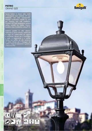 GRAND SIZE
PIETRO
- 272 -
UV-TREATED
ANTI-SHOCK TEMPERATURE
PUBLIC
RECYCLABLE
DOUBLE
INSULATION
WALL POST HANGING
Square lantern in classic style, made
in shockproof resin material, UV rays
stabilized, rust and corrosion-free.
Modular construction suitable for post
top, hanging and wall installation.
Provided with high temperature resistant
Insulation class II, protection rating IP 55.
Lanterna quadra in stile classico,
realizzata in resina antiurto, stabilizzata
ai raggi UV, inattaccabile da ruggine
e corrosione. Idonea per il montaggio
a palo, a sospensione o a parete.
reattori. Classe di isolamento II, grado di
protezione IP55.
COMPANYGARDENFLOODLIGHTURBANCLASSICIN-GROUNDURBANMODERNREFERENCESBULKHEADPOSTBOLLARDS
RECESSED&
SURFACE
 