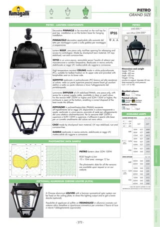 Height: 770 mm
Width: 430 mm
Depth: 430 mm
Weight: 7,5 Kg
Junction to support: diameter 60 mm
Area exposed to wind pressure:
CxS = m2
0,182
PIETRO - LANTERN COMPONENTS
PIETROSIMONCEFA
PIETRO
GRAND SIZE
Lantern ROOF, one piece only, tool-free opening for relamping and
access to control-gear. Made by shockproof resin material, UV rays
stabilized, rust and corrosion-free.
TETTO in un unico pezzo, removibile senza l’ausilio di attrezzi per
manutenzione e cambio lampadina. Realizzato in resina antiurto,
stabilizzata ai raggi UV, inattaccabile da ruggine e corrosione.
High temperature resistant CEILING made in white polycarbonate
lampholder seat on its lower side.
SOFFITTO realizzato in policarbonato (PC) bianco ad alta resistenza
elettrici e nella cui parte inferiore si trova l’alloggiamento del
portalampada.
Luminaires DIFFUSER of UV stabilized PMMA, one piece only, with
recess for a power supply cable, available in clear or opal colour.
For the version MBF 250W or higher and SON 150W or higher, the
enclosure is open at the bottom, enabling a correct disposal of the
heat inside the diffuser.
DIFFUSORE in polimetilmetacrilato (PMMA) resistente
all’ingiallimento ed ai raggi UV, disponibile in colore trasparente o
opale, realizzato in unico pezzo, provvisto di sede per alloggiamento
del cavo elettrico dialimentazione. Per la versione MBF 250W o
superiore e SON 150W o superiore, il diffusore è aperto alla base
per un corretto smaltimento del calore nel vano ottico.
CAGE made by shockproof resin material, UV rays stabilized, rust and
corrosion-free.
GABBIA realizzata in resina antiurto, stabilizzata ai raggi UV,
inattaccabile da ruggine e corrosione.
Decorative PINNACLE to be mounted on the roof top for
post top installation or on the lantern base for hanging
installation.
PINNACOLO decorativo applicabile alla sommità del
tetto per montaggio a palo o sulla gabbia per montaggio
a sospensione.
A Chrome aluminium LOUVRE with a laminar symmetrical optic system can
dazzle (optional).
FRANGILUCE in alluminio cromato con
sistema ottico lamellare a ripartizione simmetrica per orientare il fascio di luce
e ridurre l’abbagliamento (opzionale).
MBF
WITH
BALLAST
*WITH
BALLAST
SON
HQI
MBF
SON
HQI
50W
80W
125W
E27
E27
E27
.M50
.M80
.M12
50W
70W
100W
E27
E27
E27
.S50
.S70
.S10
70W
100W
E27
E40
.H70
.H10
250W
400W
E40
E40
.M25
.M40
150W
250W
400W
E40
E40
E40
.S15
.S25
.S40
150W
250W
400W
E40
E40
E40
.H15
.H25
.H40
CLOSED DIFFUSER IP55 Add. Suffix
Add. SuffixOPEN DIFFUSER
GLS
CFL
LED
.E27E27
*ADD THE ABOVE SUFFIXES TO THE
REFERENCES MENTIONED IN THE CATALOGUE
AVAILABLE LAMPS
PHOTOMETRIC DATA SAMPLE
PIETRO lantern clear SON 100W.
POST height 4,5mt
10 x 10mt area: average 12 lux
The photometric data for all the versions
are available upon request or on our
website.
Moulded colours:
Painted colours:
Diffuser PMMA:
Black White
Antique
green
Clear
Antique
bronze
Opal
PIETRO
open diffuser
770
430
Ø 60
- 273 -
COMPANYFLOODLIGHTGARDENURBANCLASSICIN-GROUNDURBANMODERNREFERENCESBULKHEADPOSTBOLLARDSRECESSED&
SURFACE
 