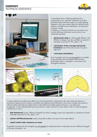 A specialized team of lighting professionals is
permanently at our customers’ disposal to provide a
diagrams and to give advice about the optimal article
selection and light sources distribution, according the
customer’s needs.
In addition, our technical division can provide at any
time the following information and services to our
worldwide customers:
for all Fumagalli diffusers with
different wattages: they are available on request in
eulumdat, iesna 86/91/95, cibse1, ltli
luminance and of the isolux curves at a given
high level
From Fumagalli web site www.fumagalli.it it’s possible
photometric data in .eulumdat or .ies format of all
Fumagalli luminaries.
Un team dedicato di professionisti della luce è permanentemente a disposizione dei nostri clienti per fornire un
ottimali relative alla selezione degli articoli e alla distribuzione delle sorgenti luminose in una data area.
informazioni e servizi:
di tutti i diffusori Fumagalli con diversi wattaggi: questi sono disponibili su richiesta nei formati
eulumdat, iesna 86/91/95, cibse1, ltli
medio orizzontale e delle curve isolux ad una data altezza
È possibile scaricare dal sito Fumagalli www.fumagalli.it le schede tecniche e le fotometrie di tutti i diffusori Fumagalli
in formato .eulumdat o .ies.
TECHNICAL ASSISTANCE
COMPANY
- 26 -
COMPANYGARDENFLOODLIGHTURBANCLASSICIN-GROUNDURBANMODERNREFERENCESBULKHEADPOSTBOLLARDS
RECESSED&
SURFACE
 