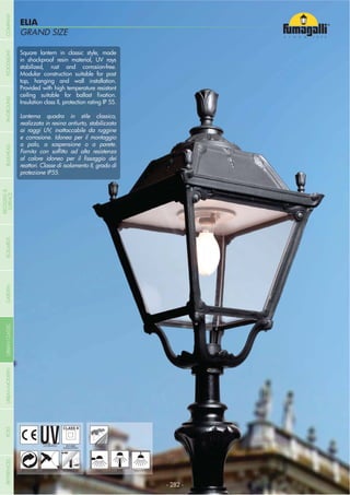 GRAND SIZE
ELIA
GRAND SIZE
- 282 -
UV-TREATED
ANTI-SHOCK TEMPERATURE
PUBLIC
RECYCLABLE
DOUBLE
INSULATION
WALL POST HANGING
Square lantern in classic style, made
in shockproof resin material, UV rays
stabilized, rust and corrosion-free.
Modular construction suitable for post
top, hanging and wall installation.
Provided with high temperature resistant
Insulation class II, protection rating IP 55.
Lanterna quadra in stile classico,
realizzata in resina antiurto, stabilizzata
ai raggi UV, inattaccabile da ruggine
e corrosione. Idonea per il montaggio
a palo, a sospensione o a parete.
reattori. Classe di isolamento II, grado di
protezione IP55.
COMPANYGARDENFLOODLIGHTURBANCLASSICIN-GROUNDURBANMODERNREFERENCESBULKHEADPOSTBOLLARDS
RECESSED&
SURFACE
 