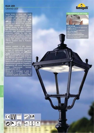 - 284 -
GRAND SIZE
ELIA LED
GRAND SIZE
UV-TREATED
ANTI-SHOCK TEMPERATURE
PUBLIC RESIDENTIAL
RECYCLABLE
DOUBLE
INSULATION
WALL POST HANGING
Square lantern in classic style, made
in shockproof resin material, UV rays
stabilized, rust and corrosion- free.
Supplied as standard with FLAT
diffuser and equipped with long-life,
LED system available in 2 different
wattage versions, to allow a uniform
light distribution for a safer and more
enjoyable night atmosphere. Modular
construction suitable for post top,
hanging and wall installation. Designed
according to the international regulations
against light pollution (standard UNI
10819). Insulation class II, Protection
rating IP 65.
Lanterna quadrata in stile classico,
realizzata in resina antiurto, stabilizzata
ai raggi UV, inattaccabile da ruggine
e corrosione. Fornita con diffusore
ed equipaggiata con sistema a
LED approvato TÜV di lunga durata ed
potenze, per permettere un’uniforme
distribuzione della luce ed un’atmosfera
notturna sicura e gradevole. Progettato in
ottemperanza alle norme internazionali
contro l’inquinamento luminoso
(standard UNI 10819).
Idonea per il montaggio a palo, a
sospensione o a parete. Classe di
isolamento II, grado di protezione IP65.
GX53 MODULAR LED LIGHT SYSTEM
Cost saving:
Built-in driver:
quick and easy lamp replacement
GX53 standard lamp holder
performances easy to upgrade to latest
technology developments
- 284 -
COMPANYGARDENFLOODLIGHTURBANCLASSICIN-GROUNDURBANMODERNREFERENCESBULKHEADPOSTBOLLARDS
RECESSED&
SURFACE
 