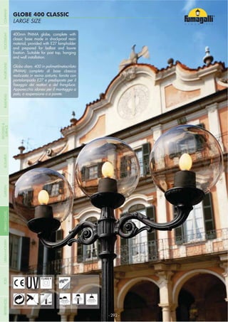 LARGE SIZE
GLOBE 400 CLASSIC
- 292 -
UV-TREATED
ANTI-SHOCK TEMPERATURE
PUBLIC
RECYCLABLE
DOUBLE
INSULATION
WALL POST HANGING
400mm PMMA globe, complete with
classic base made in shockproof resin
material, provided with E27 lampholder
and prepared for ballast and louvre
and wall installation.
Globo diam. 400 in polimetilmetacrilato
(PMMA) completo di base classica
realizzata in resina antiurto, fornita con
portalampada E27 e predisposta per il
Apparecchio idoneo per il montaggio a
palo, a sospensione o a parete.
COMPANYGARDENFLOODLIGHTURBANCLASSICIN-GROUNDURBANMODERNREFERENCESBULKHEADPOSTBOLLARDS
RECESSED&
SURFACE
 