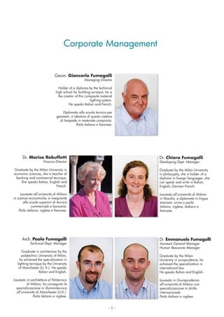 - 1 -
Corporate Management
Geom. Giancarlo Fumagalli
Managing Director
Holder of a diploma by the technical
high school for building surveyor, he is
the creator of this composite material
ligthing system.
He speaks Italian and French.
Diplomato alla scuola tecnica per
geometri, è ideatore di questo sistema
di lampade in materiale composito.
Parla italiano e francese.
Dr. Chiara Fumagalli
Developing Dept. Manager
Graduate by the Milan University
in philosophy, she is holder of a
diploma in foreign languages: she
can speak and write in Italian,
English, German French.
Laureata all’università di Milano
straniere: scrive e parla
italiano, inglese, tedesco e
francese.
Dr. Marisa Rabuffetti
Finance Director
Graduate by the Milan University in
economic sciences, she is teacher of
banking and commercial tecnique.
She speaks Italian, English and
French.
Laureata all’università di Milano
in scienze economiche, è insegnante
alle scuole superiori di tecnica
commerciale e bancaria.
Parla italiano, inglese e francese.
Dr. Emmanuele Fumagalli
Assistant General Manager
Human Resources Manager
Graduate by the Milan
University in jurisprudence, he
achieved the specialization in
international law.
He speaks Italian and English.
Laureato in Giurisprudenza
all’università di Milano con
specializzazione in diritto
internazionale
Parla italiano e inglese.
Arch. Paolo Fumagalli
Technical Dept. Manager
Graduate in architecture by the
polytechnic University of Milan,
he achieved the specialization in
lighting tecnique by the University
of Manchester (U. K.). He speaks
Italian and English.
Laureato in architettura al Politecnico
di Milano, ha conseguito la
specializzazione in illuminotecnica
all’università di Manchester (U.K.).
Parla italiano e inglese.
 