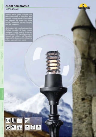 COMPANYBULKHEAD
GLOBE 500 CLASSIC
GRAND SIZE
- 304 -
UV-TREATED
ANTI-SHOCK TEMPERATURE
PUBLIC
RECYCLABLE
DOUBLE
INSULATION
WALL POST HANGING
500mm PMMA globe, complete with
classic base made in shockproof resin
material, provided with E27 lampholder
and prepared for ballast and louvre
and wall installation.
Globo diam. 500 in polimetilmetacrilato
(PMMA) completo di base classica
realizzata in resina antiurto, fornita con
portalampada E27 e predisposta per il
Apparecchio idoneo per il montaggio a
palo, a sospensione o a parete.
COMPANYGARDENFLOODLIGHTURBANCLASSICIN-GROUNDURBANMODERNREFERENCESBULKHEADPOSTBOLLARDS
RECESSED&
SURFACE
 