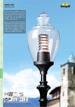 COMPANY
GRAND SIZE
CANA 500
- 310 -
UV-TREATED
ANTI-SHOCK TEMPERATURE
PUBLIC
RECYCLABLE
DOUBLE
INSULATION
WALL POST
PMMA amphore available in opal or
clear colour, complete with classic base
made in shockproof resin material, UV
rays stabilized, rust and corrosion-free.
Provided with E27 lampholder and
Anfora in polimetilmetacrilato (PMMA)
disponibile in colore opale o trasparente,
completa di base classica realizzata in
resina antiurto, stabilizzata ai raggi UV,
inattaccabile da ruggine e corrosione.
Fornita con portalampada E27 ed
- 310 -
COMPANYGARDENFLOODLIGHTURBANCLASSICIN-GROUNDURBANMODERNREFERENCESBULKHEADPOSTBOLLARDS
RECESSED&
SURFACE
 
