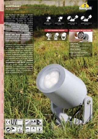 NOME
CATEGORIA
- 30 -
FLOODLIGHT
MINITOMMY
- 30 -
UV-TREATED
ANTI-SHOCK TEMPERATURE
PUBLIC RESIDENTIAL
RECYCLABLE
DOUBLE
INSULATION
WALL CEILING SPIKE
GU10 LED lamp included
inclusa
lampadina a LED GU10
1M1.001.U1L
Cost saving:
Built-in driver:
Future-proofed luminaries:
GU10 MODULAR LED LIGHT SYSTEMFULLY ADJUSTABLE POSITION
INDOOR
OUTDOOR
MINITOMMY MINITOMMY-EL MINITOMMY-EL 2LMINITOMMY 2L
COMPANYGARDENFLOODLIGHTURBANCLASSICIN-GROUNDURBANMODERNREFERENCESBULKHEADPOSTBOLLARDS
RECESSED&
SURFACE
 